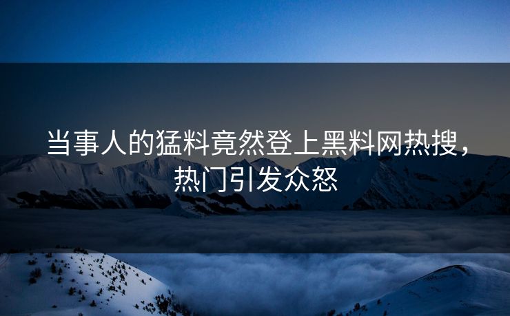 当事人的猛料竟然登上黑料网热搜，热门引发众怒