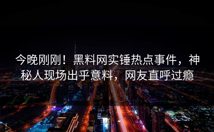 今晚刚刚！黑料网实锤热点事件，神秘人现场出乎意料，网友直呼过瘾
