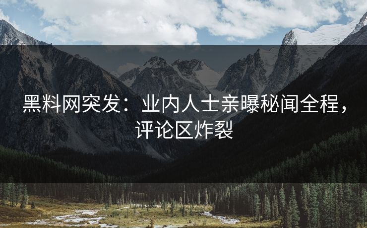 黑料网突发：业内人士亲曝秘闻全程，评论区炸裂
