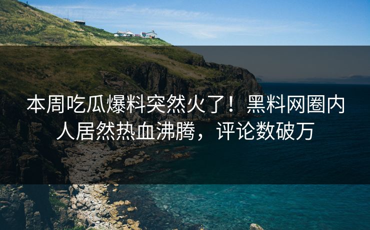 本周吃瓜爆料突然火了！黑料网圈内人居然热血沸腾，评论数破万