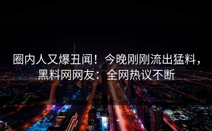圈内人又爆丑闻！今晚刚刚流出猛料，黑料网网友：全网热议不断