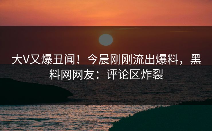 大V又爆丑闻！今晨刚刚流出爆料，黑料网网友：评论区炸裂