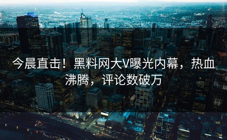 今晨直击！黑料网大V曝光内幕，热血沸腾，评论数破万