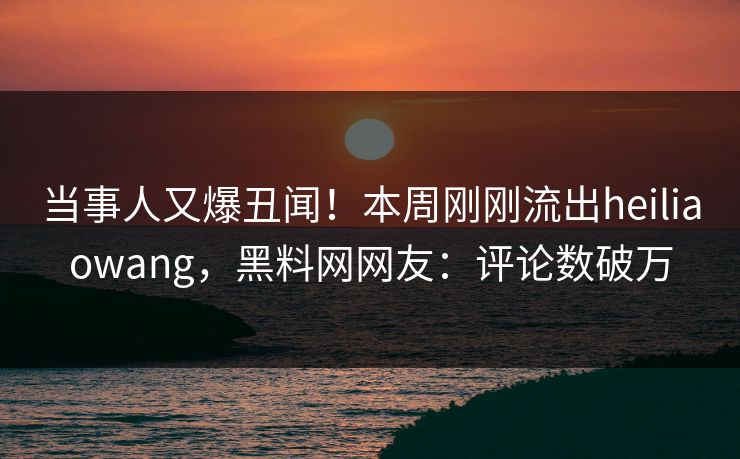 当事人又爆丑闻！本周刚刚流出heiliaowang，黑料网网友：评论数破万