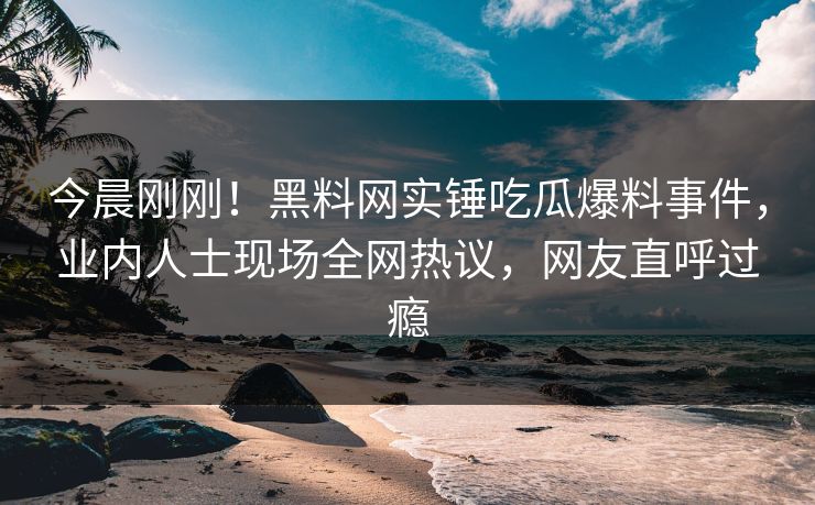 今晨刚刚！黑料网实锤吃瓜爆料事件，业内人士现场全网热议，网友直呼过瘾