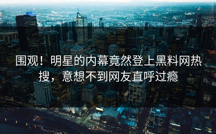 围观！明星的内幕竟然登上黑料网热搜，意想不到网友直呼过瘾
