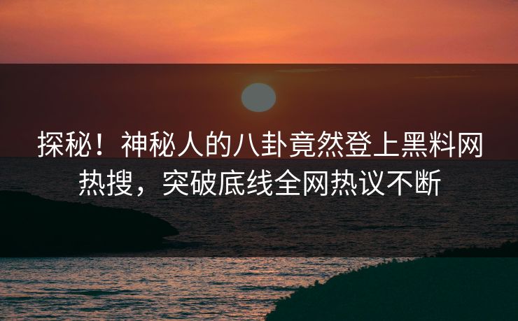 探秘！神秘人的八卦竟然登上黑料网热搜，突破底线全网热议不断