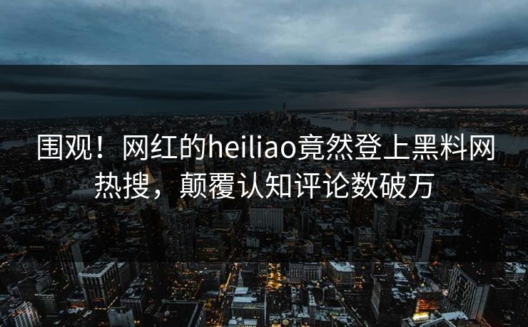 围观！网红的heiliao竟然登上黑料网热搜，颠覆认知评论数破万