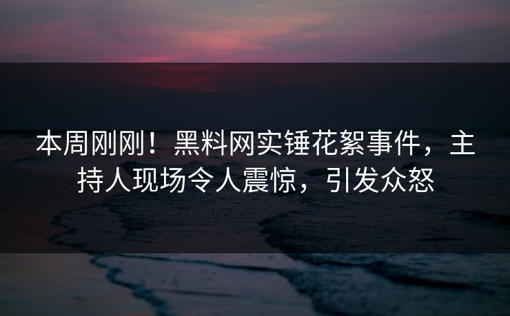 本周刚刚！黑料网实锤花絮事件，主持人现场令人震惊，引发众怒