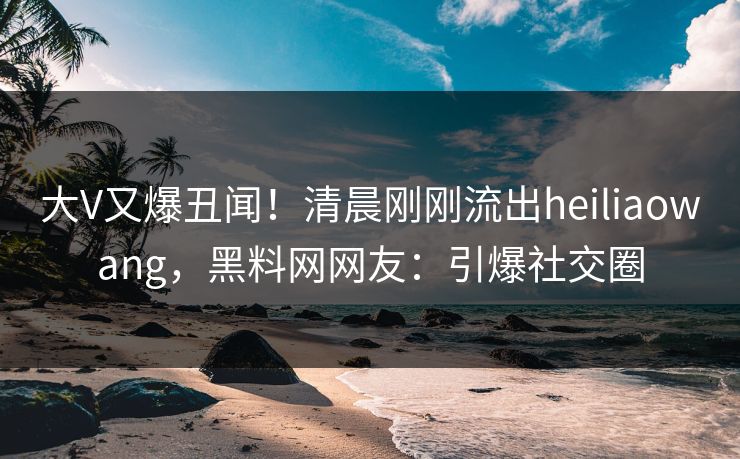 大V又爆丑闻！清晨刚刚流出heiliaowang，黑料网网友：引爆社交圈