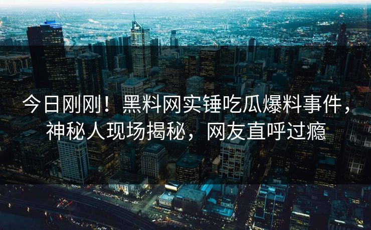 今日刚刚！黑料网实锤吃瓜爆料事件，神秘人现场揭秘，网友直呼过瘾