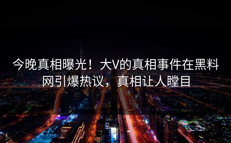 今晚真相曝光！大V的真相事件在黑料网引爆热议，真相让人瞠目