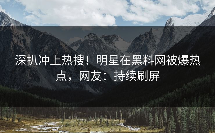 深扒冲上热搜！明星在黑料网被爆热点，网友：持续刷屏