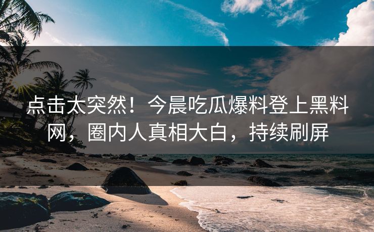 点击太突然！今晨吃瓜爆料登上黑料网，圈内人真相大白，持续刷屏