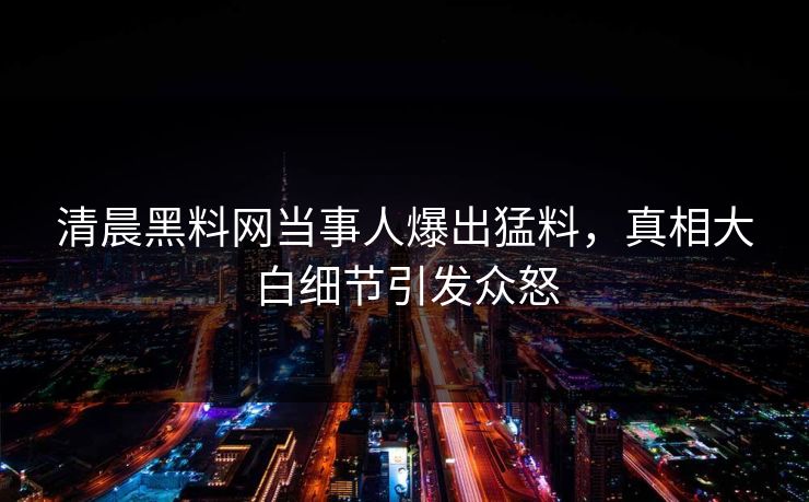 清晨黑料网当事人爆出猛料，真相大白细节引发众怒