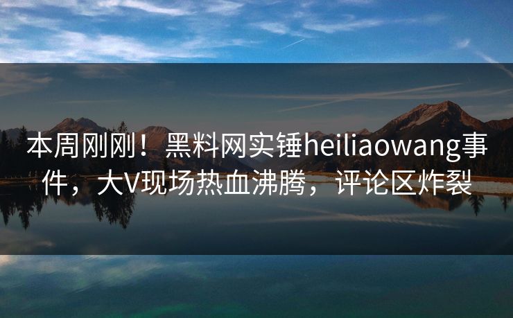 本周刚刚！黑料网实锤heiliaowang事件，大V现场热血沸腾，评论区炸裂