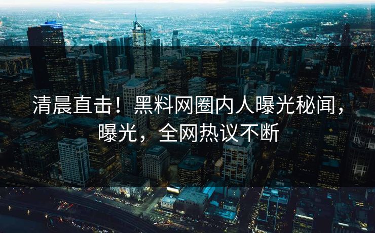 清晨直击！黑料网圈内人曝光秘闻，曝光，全网热议不断