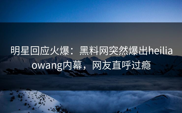 明星回应火爆：黑料网突然爆出heiliaowang内幕，网友直呼过瘾