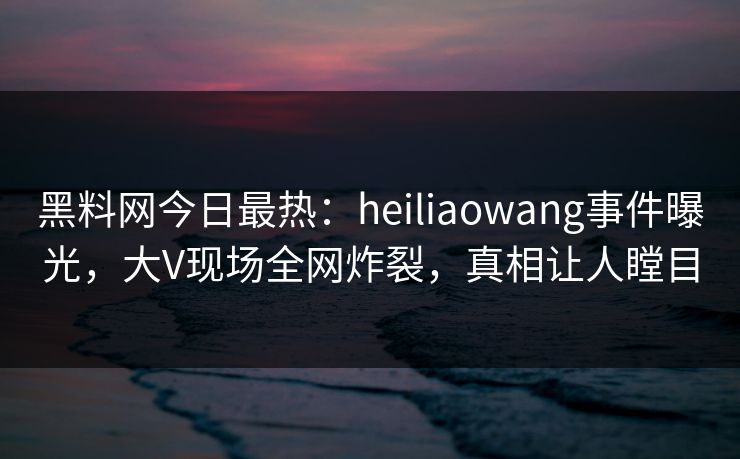 黑料网今日最热：heiliaowang事件曝光，大V现场全网炸裂，真相让人瞠目
