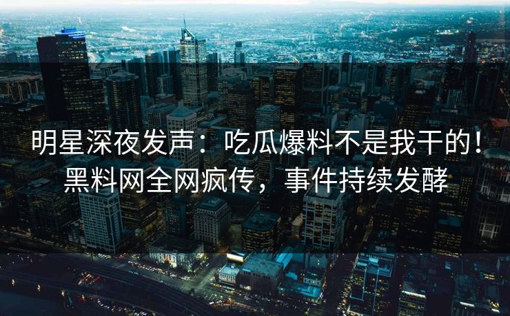 明星深夜发声：吃瓜爆料不是我干的！黑料网全网疯传，事件持续发酵