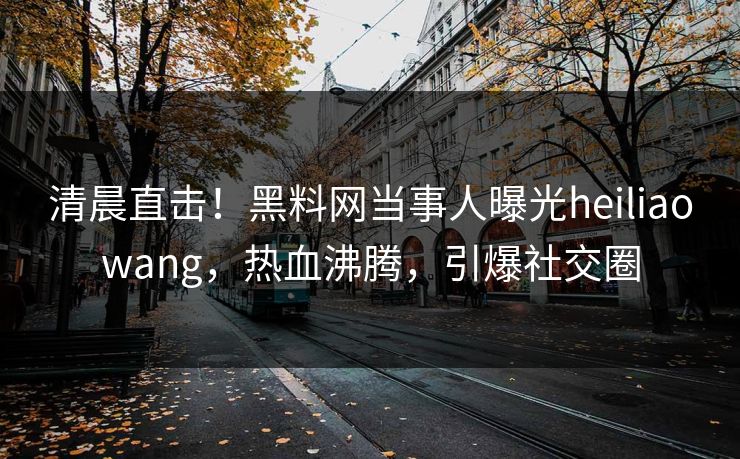 清晨直击！黑料网当事人曝光heiliaowang，热血沸腾，引爆社交圈