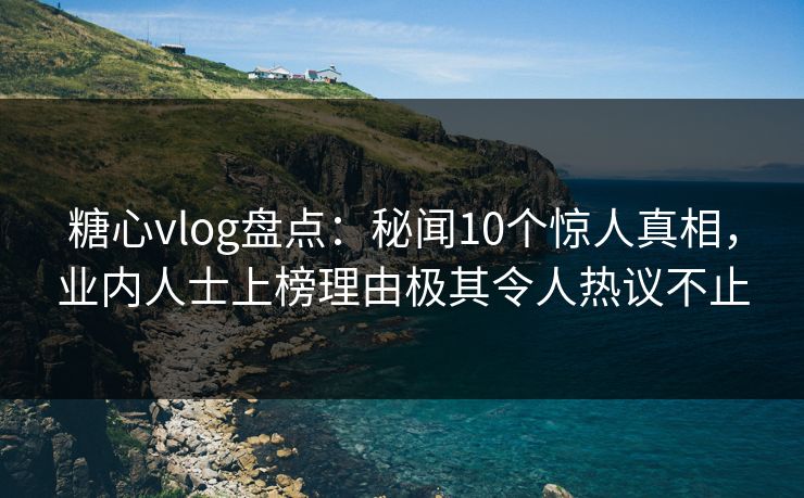 糖心vlog盘点：秘闻10个惊人真相，业内人士上榜理由极其令人热议不止