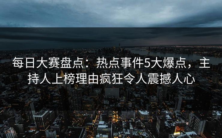 每日大赛盘点：热点事件5大爆点，主持人上榜理由疯狂令人震撼人心
