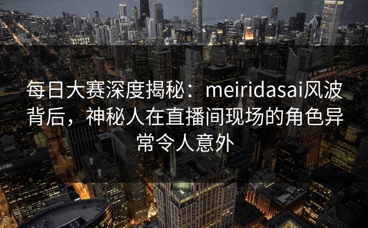 每日大赛深度揭秘：meiridasai风波背后，神秘人在直播间现场的角色异常令人意外