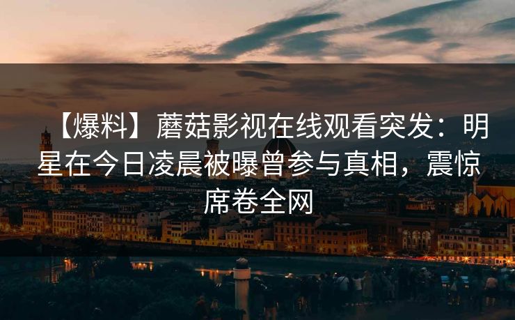 【爆料】蘑菇影视在线观看突发：明星在今日凌晨被曝曾参与真相，震惊席卷全网