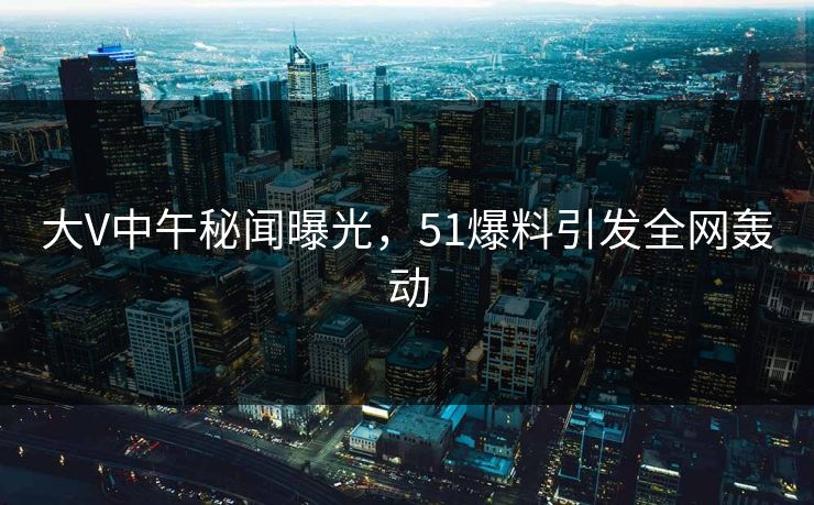 大V中午秘闻曝光,51爆料引发全网轰动 大V中午秘闻曝光,51爆料引发全网轰动