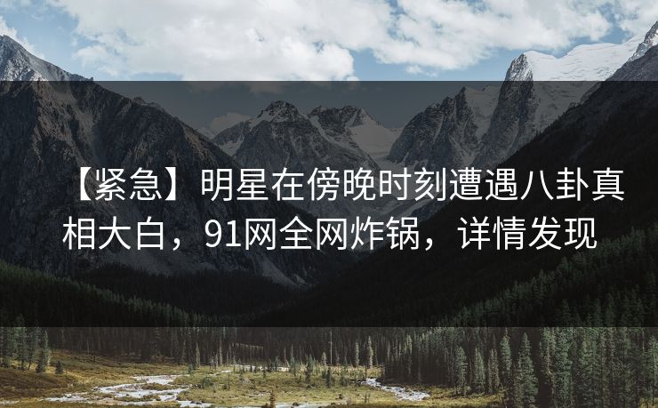 【紧急】明星在傍晚时刻遭遇八卦真相大白，91网全网炸锅，详情发现