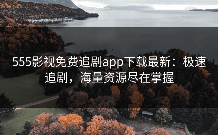 555影视免费追剧app下载最新：极速追剧，海量资源尽在掌握
