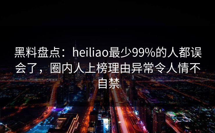 黑料盘点：heiliao最少99%的人都误会了，圈内人上榜理由异常令人情不自禁