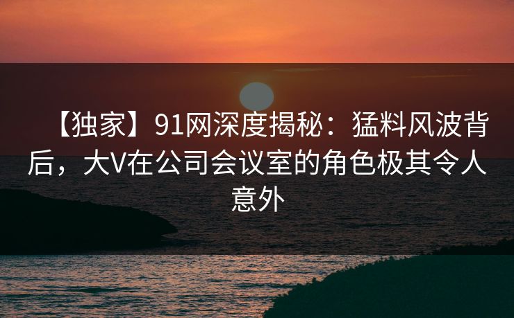 【独家】91网深度揭秘：猛料风波背后，大V在公司会议室的角色极其令人意外