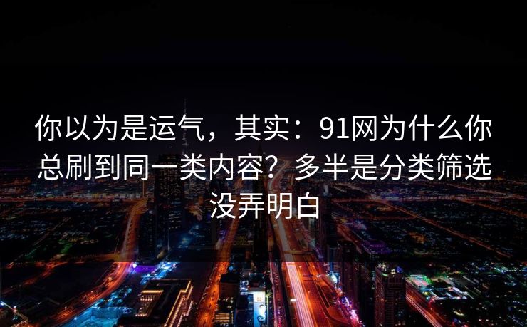 你以为是运气,其实:91网为什么你总刷到同一类内容?多半是分类筛选没弄明白 你以为是运气,其实:91网为什么你总刷到同一类内容?多半是分类筛选没弄明白