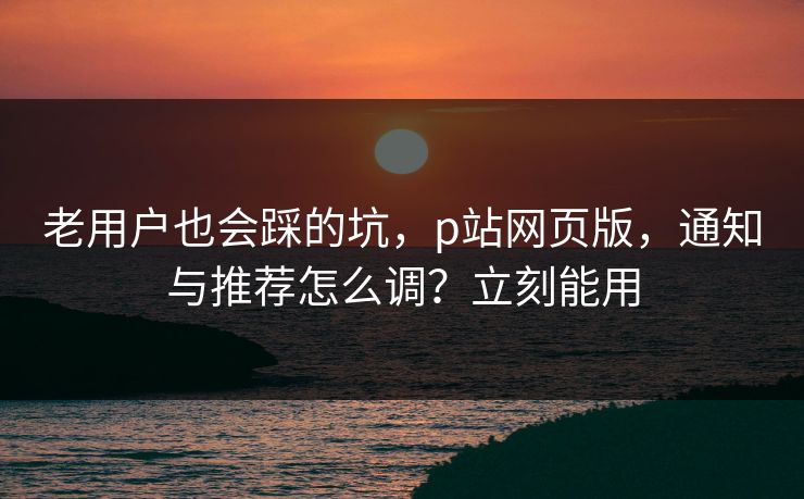 老用户也会踩的坑，p站网页版，通知与推荐怎么调？立刻能用