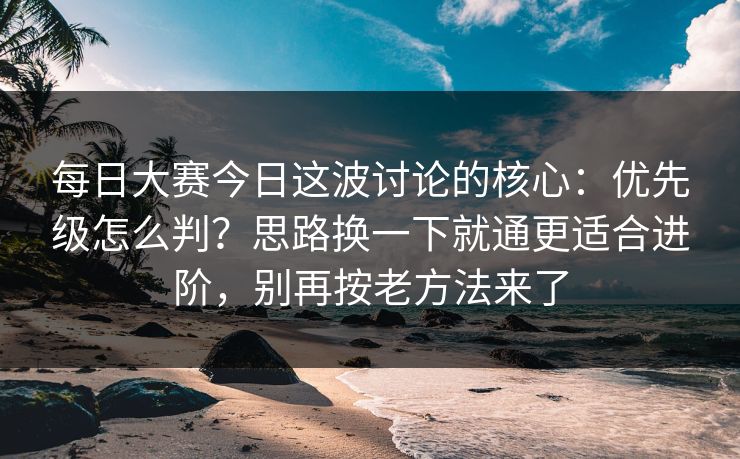 每日大赛今日这波讨论的核心：优先级怎么判？思路换一下就通更适合进阶，别再按老方法来了
