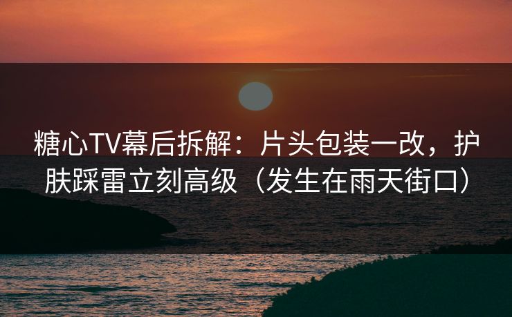 糖心TV幕后拆解：片头包装一改，护肤踩雷立刻高级（发生在雨天街口）