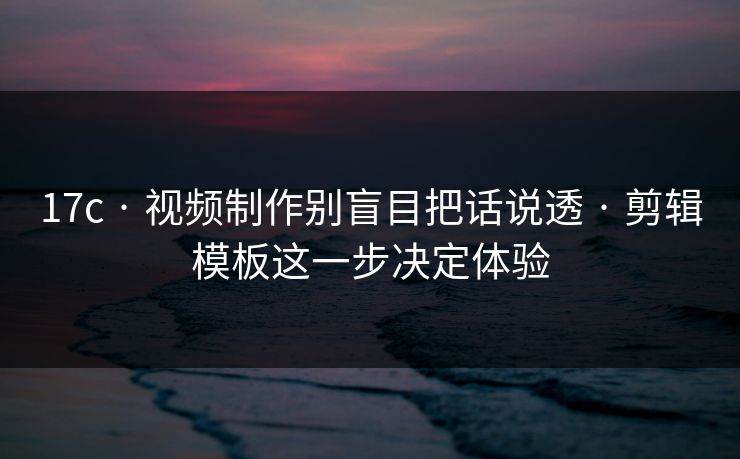 17c · 视频制作别盲目把话说透 · 剪辑模板这一步决定体验