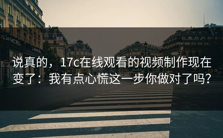 说真的，17c在线观看的视频制作现在变了：我有点心慌这一步你做对了吗？