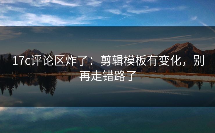 17c评论区炸了：剪辑模板有变化，别再走错路了