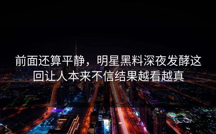 前面还算平静,明星黑料深夜发酵这回让人本来不信结果越看越真 前面还算平静,明星黑料深夜发酵这回让人本来不信结果越看越真